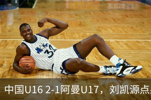 中国U16 2-1阿曼U17，刘凯源点射&染红，彭显宸建功